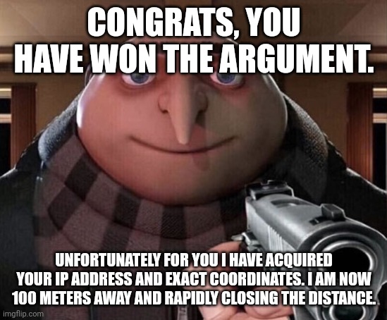 Better run :)) | CONGRATS, YOU HAVE WON THE ARGUMENT. UNFORTUNATELY FOR YOU I HAVE ACQUIRED YOUR IP ADDRESS AND EXACT COORDINATES. I AM NOW 100 METERS AWAY AND RAPIDLY CLOSING THE DISTANCE. | image tagged in gru gun | made w/ Imgflip meme maker