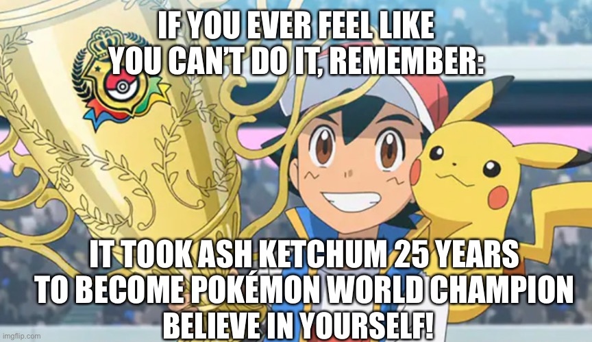 You can do it, eventually | IF YOU EVER FEEL LIKE YOU CAN’T DO IT, REMEMBER:; IT TOOK ASH KETCHUM 25 YEARS TO BECOME POKÉMON WORLD CHAMPION; BELIEVE IN YOURSELF! | image tagged in wholesome | made w/ Imgflip meme maker