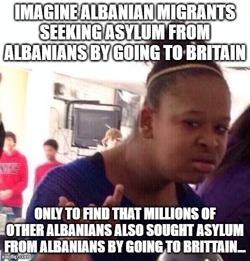 Seems self-defeating... Well, if everyone is doing it... | IMAGINE ALBANIAN MIGRANTS SEEKING ASYLUM FROM ALBANIANS BY GOING TO BRITAIN; ONLY TO FIND THAT MILLIONS OF OTHER ALBANIANS ALSO SOUGHT ASYLUM FROM ALBANIANS BY GOING TO BRITTAIN... | image tagged in memes,black girl wat,illegal immigrants,uk,political meme,stupid people | made w/ Imgflip meme maker