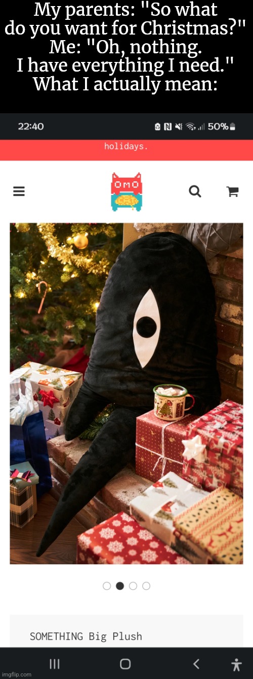 I mean, the plush is $80. And...Converting that into British Pounds plus the shipping costs...Damn, Omocat sure loves capitalism | My parents: "So what do you want for Christmas?"
Me: "Oh, nothing. I have everything I need."
What I actually mean: | made w/ Imgflip meme maker