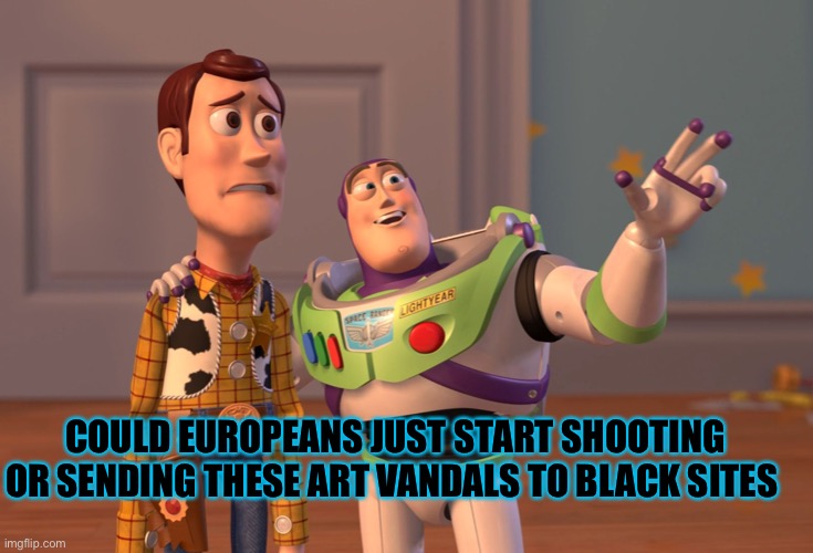 Drown them in soy, don’t care how it gets done | COULD EUROPEANS JUST START SHOOTING OR SENDING THESE ART VANDALS TO BLACK SITES | image tagged in memes,x x everywhere | made w/ Imgflip meme maker