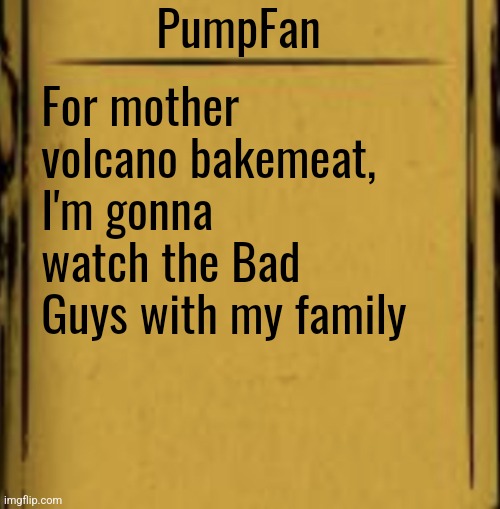 When I get home obviously | PumpFan; For mother volcano bakemeat, I'm gonna watch the Bad Guys with my family | image tagged in batim audio log | made w/ Imgflip meme maker