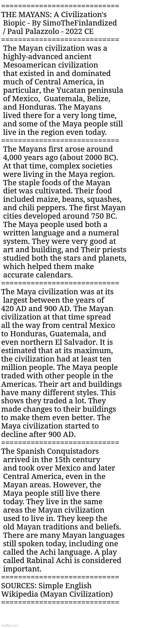 THE MAYANS: A Civilization's Biopic - By SimoTheFinlandized / Paul Palazzolo - 2022 CE | ============================
THE MAYANS: A Civilization's 
 Biopic - By SimoTheFinlandized 
 / Paul Palazzolo - 2022 CE
============================
 The Mayan civilization was a
 highly-advanced ancient
 Mesoamerican civilization 
 that existed in and dominated 
 much of Central America, in
 particular, the Yucatan peninsula 
 of Mexico,  Guatemala, Belize, 
 and Honduras. The Mayans
 lived there for a very long time, 
 and some of the Maya people still 
 live in the region even today.
============================
 The Mayans first arose around 
 4,000 years ago (about 2000 BC). 
 At that time, complex societies 
 were living in the Maya region. 
 The staple foods of the Mayan 
 diet was cultivated. Their food
 included maize, beans, squashes, 
 and chili peppers. The first Mayan
 cities developed around 750 BC.
 The Maya people used both a 
 written language and a numeral
 system. They were very good at 
 art and building, and Their priests
 studied both the stars and planets,
 which helped them make 
 accurate calendars.
============================
The Maya civilization was at its
 largest between the years of 
420 AD and 900 AD. The Mayan 
civilization at that time spread
all the way from central Mexico 
to Honduras, Guatemala, and
even northern El Salvador. It is
estimated that at its maximum, 
the civilization had at least ten 
million people. The Maya people
traded with other people in the
Americas. Their art and buildings 
have many different styles. This
shows they traded a lot. They 
made changes to their buildings 
to make them even better. The 
Maya civilization started to 
decline after 900 AD.
============================
The Spanish Conquistadors 
 arrived in the 15th century 
 and took over Mexico and later
 Central America, even in the 
 Mayan areas. However, the 
 Maya people still live there 
 today. They live in the same 
 areas the Mayan civilization 
 used to live in. They keep the 
 old Mayan traditions and beliefs.
 There are many Mayan languages
 still spoken today, including one
 called the Achi language. A play
 called Rabinal Achi is considered
 important.
============================
SOURCES: Simple English 
Wikipedia (Mayan Civilization)
============================ | image tagged in simothefinlandized,maya,native american,civilization,essay,world history | made w/ Imgflip meme maker