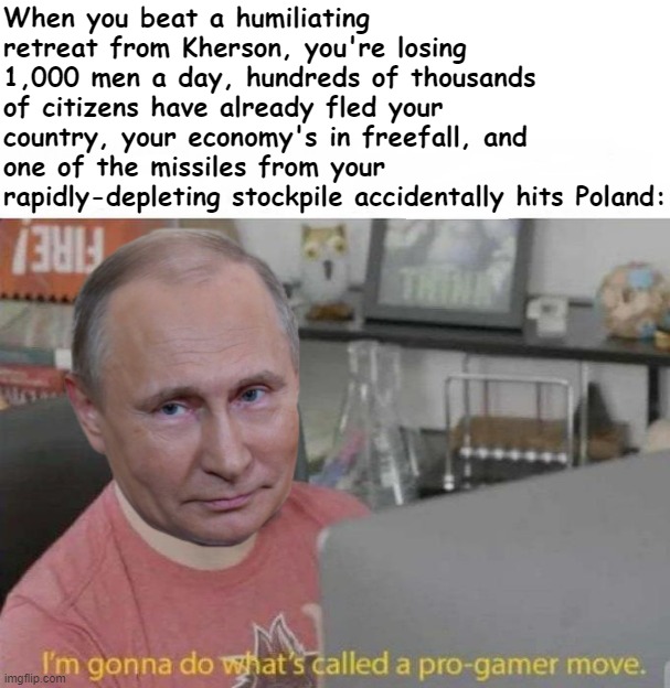 Putin's "how to lose a war" speedrun. Russophobia | When you beat a humiliating retreat from Kherson, you're losing 1,000 men a day, hundreds of thousands of citizens have already fled your country, your economy's in freefall, and one of the missiles from your rapidly-depleting stockpile accidentally hits Poland: | image tagged in vladimir putin i'm gonna do what's called a pro-gamer move | made w/ Imgflip meme maker