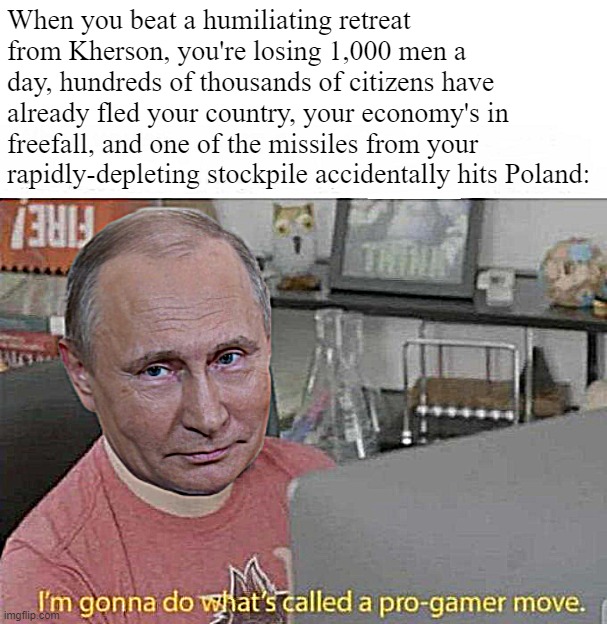 Putin's "how to lose a war" speedrun. | When you beat a humiliating retreat from Kherson, you're losing 1,000 men a day, hundreds of thousands of citizens have already fled your country, your economy's in freefall, and one of the missiles from your rapidly-depleting stockpile accidentally hits Poland: | image tagged in vladimir putin i'm gonna do what's called a pro-gamer move | made w/ Imgflip meme maker