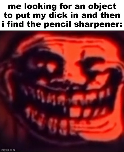 h | me looking for an object to put my dick in and then i find the pencil sharpener: | image tagged in ultra troll | made w/ Imgflip meme maker