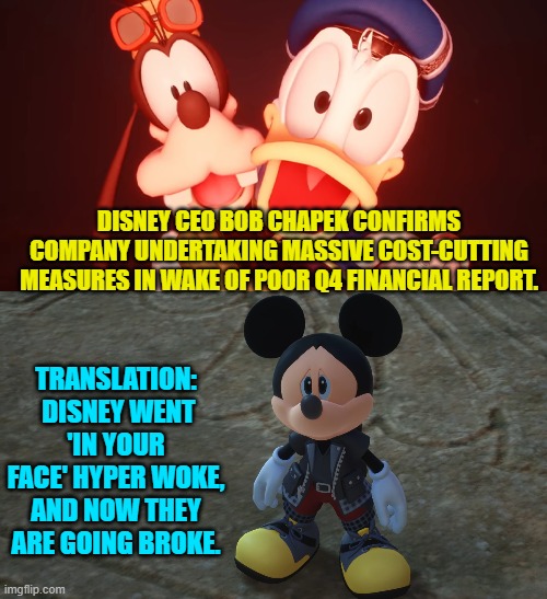 Dear Disney corporation . . . good! | DISNEY CEO BOB CHAPEK CONFIRMS COMPANY UNDERTAKING MASSIVE COST-CUTTING MEASURES IN WAKE OF POOR Q4 FINANCIAL REPORT. TRANSLATION:  DISNEY WENT 'IN YOUR FACE' HYPER WOKE, AND NOW THEY ARE GOING BROKE. | image tagged in woke is broke | made w/ Imgflip meme maker