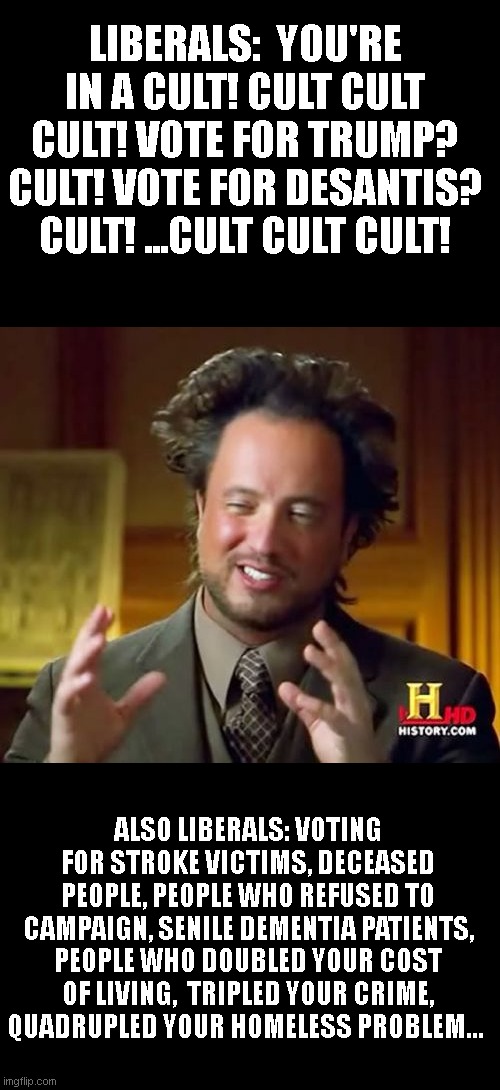 Ancient Aliens Meme | LIBERALS:  YOU'RE IN A CULT! CULT CULT CULT! VOTE FOR TRUMP? CULT! VOTE FOR DESANTIS? CULT! ...CULT CULT CULT! ALSO LIBERALS: VOTING FOR STROKE VICTIMS, DECEASED PEOPLE, PEOPLE WHO REFUSED TO CAMPAIGN, SENILE DEMENTIA PATIENTS, PEOPLE WHO DOUBLED YOUR COST OF LIVING,  TRIPLED YOUR CRIME, QUADRUPLED YOUR HOMELESS PROBLEM... | image tagged in memes,ancient aliens | made w/ Imgflip meme maker