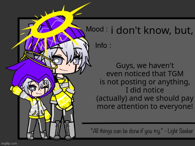T_T | i don't know, but, Guys, we haven't even noticed that TGM is not posting or anything, I did notice (actually) and we should pay more attention to everyone! | made w/ Imgflip meme maker