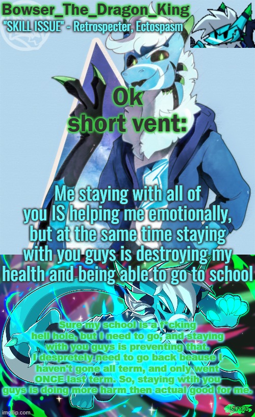So yeah, I'm feeling better emotionally but my health is going way down and School has taken the next step and is sending someon | Ok short vent:; Me staying with all of you IS helping me emotionally, but at the same time staying with you guys is destroying my health and being able to go to school; Sure my school is a f*cking hell hole, but I need to go, and staying with you guys is preventing that. I despretely need to go back beause I haven't gone all term, and only went ONCE last term. So, staying wtih you guys is doing more harm then actual good for me. | image tagged in bowser/skids/toof's retrospecter temp | made w/ Imgflip meme maker