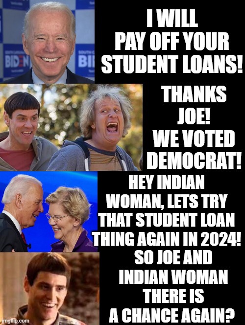 Will Dumb Democrats fall for the student loan scam again?  Of course, they will! They are dumb!! | HEY INDIAN WOMAN, LETS TRY THAT STUDENT LOAN THING AGAIN IN 2024! SO JOE AND INDIAN WOMAN THERE IS A CHANCE AGAIN? | image tagged in dumb,dumbass,stupid people,special kind of stupid,gordon ramsay idiot sandwich,student loans | made w/ Imgflip meme maker