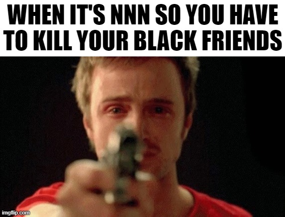 jesse pinkman pointing gun | WHEN IT'S NNN SO YOU HAVE TO KILL YOUR BLACK FRIENDS | image tagged in jesse pinkman pointing gun | made w/ Imgflip meme maker