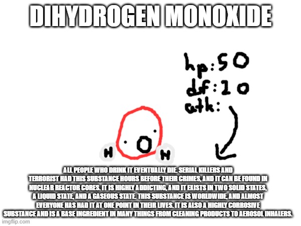 hahahahahahahha its just water | DIHYDROGEN MONOXIDE; ALL PEOPLE WHO DRINK IT EVENTUALLY DIE. SERIAL KILLERS AND TERRORIST HAD THIS SUBSTANCE HOURS BEFORE THEIR CRIMES, AND IT CAN BE FOUND IN NUCLEAR REACTOR CORES. IT IS HIGHLY ADDICTING, AND IT EXISTS IN TWO SOLID STATES, A LIQUID STATE, AND A GASEOUS STATE. THIS SUBSTANCE IS WORLDWIDE, AND ALMOST EVERYONE HAS HAD IT AT ONE POINT IN THEIR LIVES. IT IS ALSO A HIGHLY CORROSIVE SUBSTANCE AND IS A BASE INGREDIENT IN MANY THINGS FROM CLEANING PRODUCTS TO AEROSOL INHALERS. | made w/ Imgflip meme maker