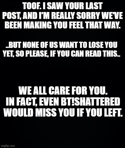 ... | TOOF. I SAW YOUR LAST POST, AND I'M REALLY SORRY WE'VE BEEN MAKING YOU FEEL THAT WAY. ..BUT NONE OF US WANT TO LOSE YOU YET, SO PLEASE, IF YOU CAN READ THIS.. WE ALL CARE FOR YOU. IN FACT, EVEN BT!SHATTERED WOULD MISS YOU IF YOU LEFT. | made w/ Imgflip meme maker