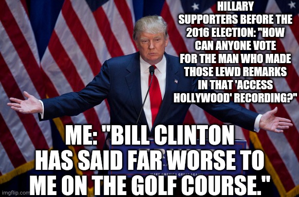 Good point... | HILLARY SUPPORTERS BEFORE THE 2016 ELECTION: "HOW CAN ANYONE VOTE FOR THE MAN WHO MADE THOSE LEWD REMARKS IN THAT 'ACCESS HOLLYWOOD' RECORDING?"; ME: "BILL CLINTON HAS SAID FAR WORSE TO ME ON THE GOLF COURSE." | image tagged in donald trump,memes | made w/ Imgflip meme maker