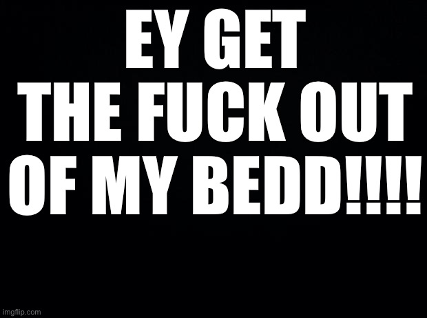 Black background | EY GET THE FUCK OUT OF MY BEDD!!!! | image tagged in black background | made w/ Imgflip meme maker