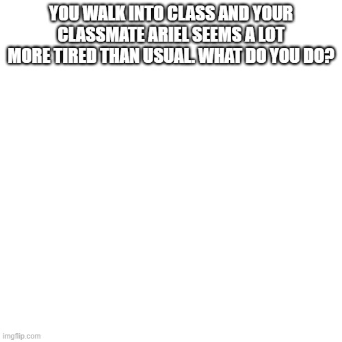 Blank Transparent Square Meme | YOU WALK INTO CLASS AND YOUR CLASSMATE ARIEL SEEMS A LOT MORE TIRED THAN USUAL. WHAT DO YOU DO? | image tagged in memes,blank transparent square | made w/ Imgflip meme maker