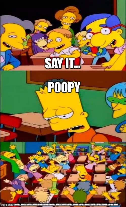 say the line bart! simpsons | SAY IT…; POOPY; HAHHAHAHAHAHAHAHAHAHAHAHAAHHAHAHAAHAHAHAHAHAHAHAHAHAHAHAHAHAHAHAHAHAHAHAHAHAHAHAHAHAHAHAHAHAHA | image tagged in say the line bart simpsons | made w/ Imgflip meme maker
