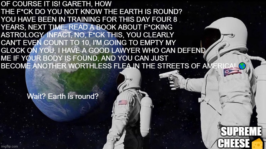 Welcome to my meme page | OF COURSE IT IS! GARETH, HOW THE F*CK DO YOU NOT KNOW THE EARTH IS ROUND? YOU HAVE BEEN IN TRAINING FOR THIS DAY FOUR 8 YEARS, NEXT TIME, READ A BOOK ABOUT F*CKING ASTROLOGY. INFACT, NO, F*CK THIS, YOU CLEARLY CAN'T EVEN COUNT TO 10, I'M GOING TO EMPTY MY GLOCK ON YOU, I HAVE A GOOD LAWYER WHO CAN DEFEND ME IF YOUR BODY IS FOUND, AND YOU CAN JUST BECOME ANOTHER WORTHLESS FLEA IN THE STREETS OF AMERICA! 🌎; Wait? Earth is round? SUPREME CHEESE🧀 | image tagged in memes,always has been | made w/ Imgflip meme maker