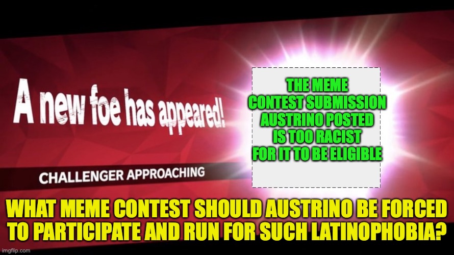 The 2nd Amendment Contest has ended, wait and see for the results | THE MEME CONTEST SUBMISSION AUSTRINO POSTED IS TOO RACIST FOR IT TO BE ELIGIBLE; WHAT MEME CONTEST SHOULD AUSTRINO BE FORCED TO PARTICIPATE AND RUN FOR SUCH LATINOPHOBIA? | image tagged in a new opponent has appeared,2nd amendment,meme,contest,punishment | made w/ Imgflip meme maker