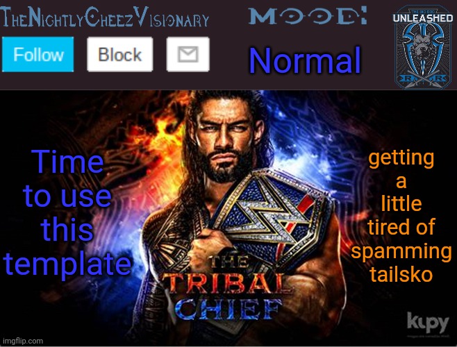 TheNightlyCheezVisionary Roman Reigns temp V2 | Normal; Time to use this template; getting a little tired of spamming tailsko | image tagged in thenightlycheezvisionary roman reigns temp v2 | made w/ Imgflip meme maker