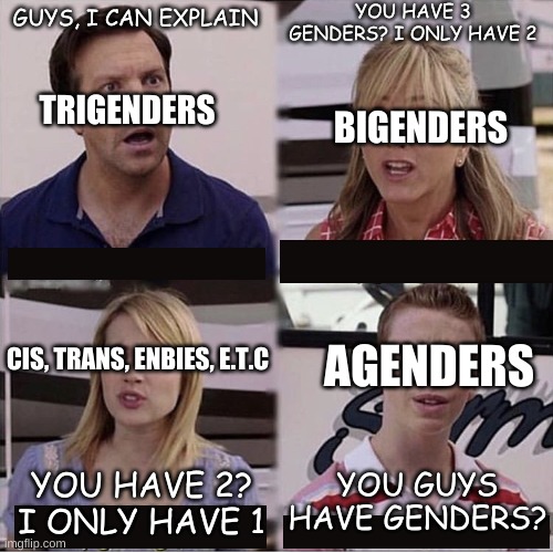 Ah, genders |  YOU HAVE 3 GENDERS? I ONLY HAVE 2; GUYS, I CAN EXPLAIN; TRIGENDERS; BIGENDERS; AGENDERS; CIS, TRANS, ENBIES, E.T.C; YOU GUYS HAVE GENDERS? YOU HAVE 2? I ONLY HAVE 1 | image tagged in you guys are getting paid template,gender | made w/ Imgflip meme maker
