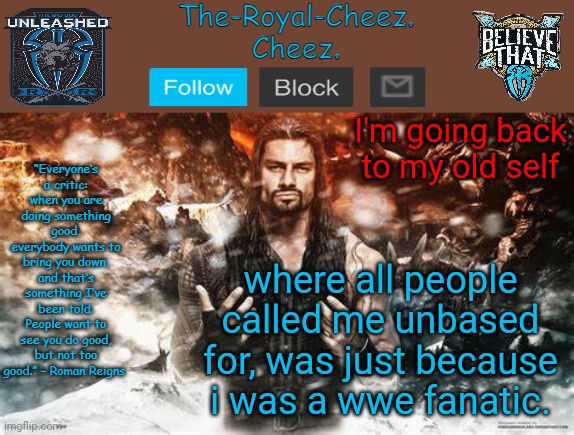 Roman Reigns temp for The Royal Cheez | I'm going back to my old self; where all people called me unbased for, was just because i was a wwe fanatic. | image tagged in roman reigns temp for the royal cheez | made w/ Imgflip meme maker