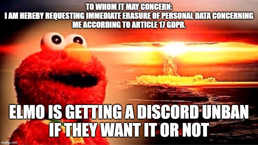 Discord get GDPRed and nulled | TO WHOM IT MAY CONCERN:

I AM HEREBY REQUESTING IMMEDIATE ERASURE OF PERSONAL DATA CONCERNING ME ACCORDING TO ARTICLE 17 GDPR. ELMO IS GETTING A DISCORD UNBAN
IF THEY WANT IT OR NOT | image tagged in elmo nuclear explosion | made w/ Imgflip meme maker