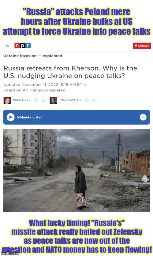 Russia's either a lot dumber than they look or the Ukraine is a lot smarter... | "Russia" attacks Poland mere hours after Ukraine bulks at US attempt to force Ukraine into peace talks; What lucky timing! "Russia's" missile attack really bailed out Zelensky as peace talks are now out of the question and NATO money has to keep flowing! | image tagged in timing,is everything,5 secands after the usa starts,trying to get outta ukraine,russia attacks poland | made w/ Imgflip meme maker