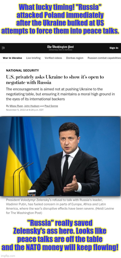 What fortunate timing for Ukraine! | What lucky timing! "Russia" attacked Poland immediately after the Ukraine bulked at US attempts to force them into peace talks. "Russia" really saved Zelensky's ass here. Looks like peace talks are off the table and the NATO money will keep flowing! | image tagged in russia attacks poland,5 secands after,the us starts trying to,get outta the ukraine | made w/ Imgflip meme maker