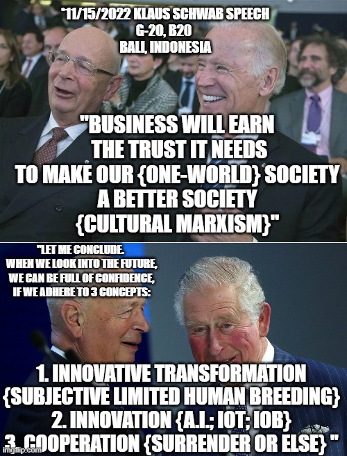 "TRANSITION CRISIS will take several years" for Transhumanism cooperation. God help us all. | *11/15/2022 KLAUS SCHWAB SPEECH
G-20, B20 
BALI, INDONESIA; "BUSINESS WILL EARN
 THE TRUST IT NEEDS
TO MAKE OUR {ONE-WORLD} SOCIETY
 A BETTER SOCIETY 
{CULTURAL MARXISM}"; "LET ME CONCLUDE. 
WHEN WE LOOK INTO THE FUTURE,
WE CAN BE FULL OF CONFIDENCE,
IF WE ADHERE TO 3 CONCEPTS:; 1. INNOVATIVE TRANSFORMATION {SUBJECTIVE LIMITED HUMAN BREEDING}
2. INNOVATION {A.I.; IOT; IOB}
3. COOPERATION {SURRENDER OR ELSE} " | image tagged in klaus schwab and joe biden,the great reset,winter is here,futuristic utopia,jesus christ,no god no god please no | made w/ Imgflip meme maker