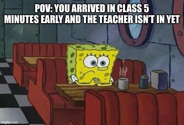 true tho | POV: YOU ARRIVED IN CLASS 5 MINUTES EARLY AND THE TEACHER ISN’T IN YET | image tagged in spongebob coffee | made w/ Imgflip meme maker