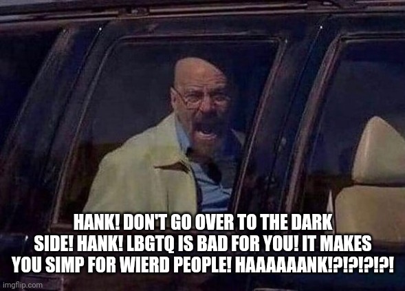 Walter White Screaming At Hank | HANK! DON'T GO OVER TO THE DARK SIDE! HANK! LBGTQ IS BAD FOR YOU! IT MAKES YOU SIMP FOR WIERD PEOPLE! HAAAAAANK!?!?!?!?! | image tagged in walter white screaming at hank | made w/ Imgflip meme maker