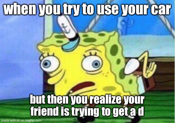 Mocking Spongebob | when you try to use your car; but then you realize your friend is trying to get a d | image tagged in memes,mocking spongebob | made w/ Imgflip meme maker