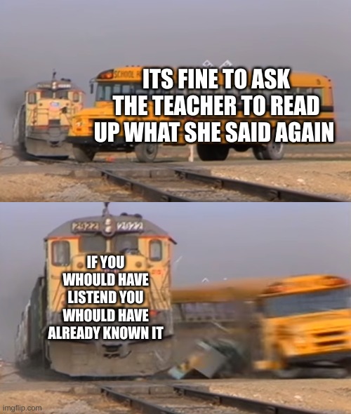 A train hitting a school bus | ITS FINE TO ASK THE TEACHER TO READ UP WHAT SHE SAID AGAIN; IF YOU WHOULD HAVE LISTEND YOU WHOULD HAVE ALREADY KNOWN IT | image tagged in a train hitting a school bus | made w/ Imgflip meme maker