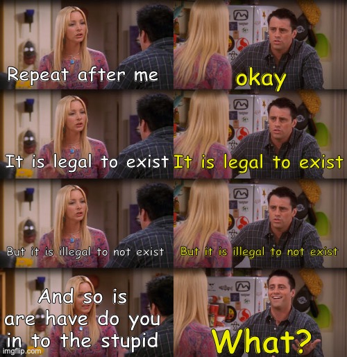 Well? | Repeat after me; okay; It is legal to exist; It is legal to exist; But it is illegal to not exist; But it is illegal to not exist; And so is are have do you in to the stupid; What? | image tagged in joey repeat after me,yes,yes1,yes2 | made w/ Imgflip meme maker