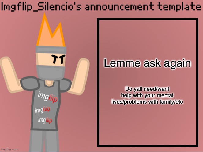 Please for the love of god i dont want yall to be depressed | Lemme ask again; Do yall need/want help with your mental lives/problems with family/etc | image tagged in imgflip_silencio s announcement template | made w/ Imgflip meme maker