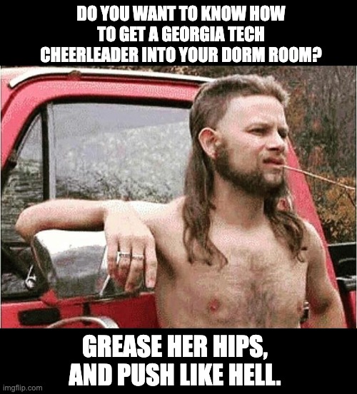 Redneck humor | DO YOU WANT TO KNOW HOW TO GET A GEORGIA TECH CHEERLEADER INTO YOUR DORM ROOM? GREASE HER HIPS, AND PUSH LIKE HELL. | image tagged in redneck | made w/ Imgflip meme maker