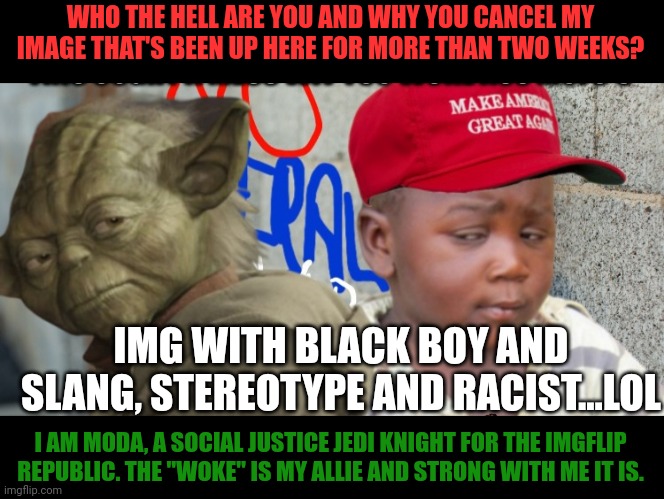 Moda the social justice jedi knight uses the "woke" | WHO THE HELL ARE YOU AND WHY YOU CANCEL MY IMAGE THAT'S BEEN UP HERE FOR MORE THAN TWO WEEKS? IMG WITH BLACK BOY AND SLANG, STEREOTYPE AND RACIST...LOL; I AM MODA, A SOCIAL JUSTICE JEDI KNIGHT FOR THE IMGFLIP REPUBLIC. THE "WOKE" IS MY ALLIE AND STRONG WITH ME IT IS. | image tagged in woke,cancel culture,imgflip mods,double standards,yoda,third world skeptical kid | made w/ Imgflip meme maker