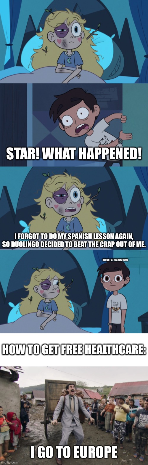 The Aftermath (LEARN SPANISH) | STAR! WHAT HAPPENED! I FORGOT TO DO MY SPANISH LESSON AGAIN, SO DUOLINGO DECIDED TO BEAT THE CRAP OUT OF ME. HOW DO I GET FREE HEALTHCARE; HOW TO GET FREE HEALTHCARE:; I GO TO EUROPE | image tagged in borat i go to america,duolingo,svtfoe,story,star vs the forces of evil,memes | made w/ Imgflip meme maker