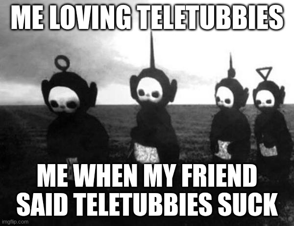 Teletubbies black and white | ME LOVING TELETUBBIES; ME WHEN MY FRIEND SAID TELETUBBIES SUCK | image tagged in teletubbies black and white | made w/ Imgflip meme maker