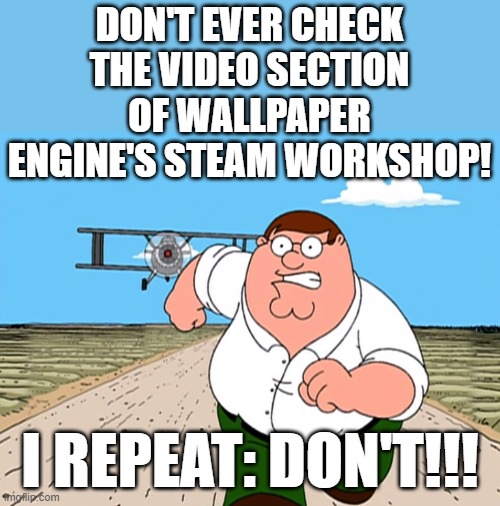 Peter Griffin running away | DON'T EVER CHECK THE VIDEO SECTION OF WALLPAPER ENGINE'S STEAM WORKSHOP! I REPEAT: DON'T!!! | image tagged in peter griffin running away | made w/ Imgflip meme maker