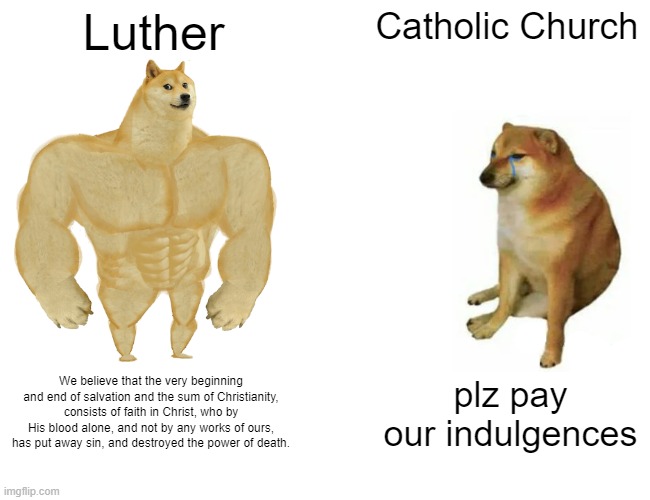 *95 Thesis intensify* | Luther; Catholic Church; We believe that the very beginning and end of salvation and the sum of Christianity, consists of faith in Christ, who by His blood alone, and not by any works of ours, has put away sin, and destroyed the power of death. plz pay our indulgences | image tagged in memes,buff doge vs cheems | made w/ Imgflip meme maker