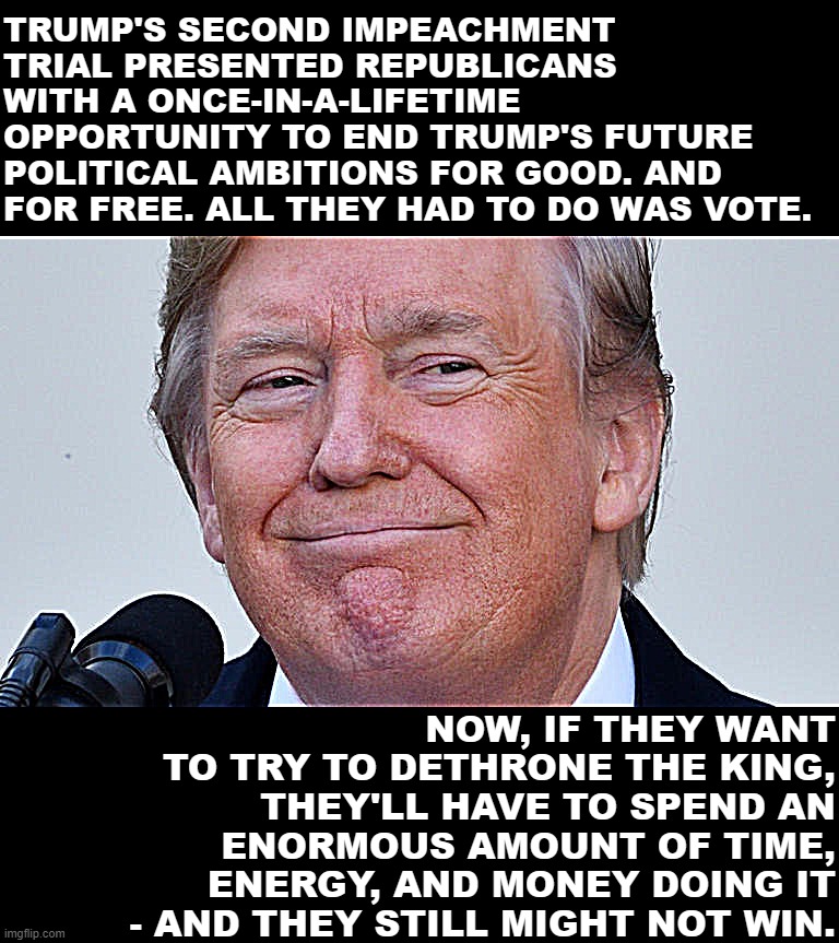 Donald Trump smirk | TRUMP'S SECOND IMPEACHMENT TRIAL PRESENTED REPUBLICANS WITH A ONCE-IN-A-LIFETIME OPPORTUNITY TO END TRUMP'S FUTURE POLITICAL AMBITIONS FOR GOOD. AND FOR FREE. ALL THEY HAD TO DO WAS VOTE. NOW, IF THEY WANT TO TRY TO DETHRONE THE KING, THEY'LL HAVE TO SPEND AN ENORMOUS AMOUNT OF TIME, ENERGY, AND MONEY DOING IT - AND THEY STILL MIGHT NOT WIN. | image tagged in donald trump smirk | made w/ Imgflip meme maker