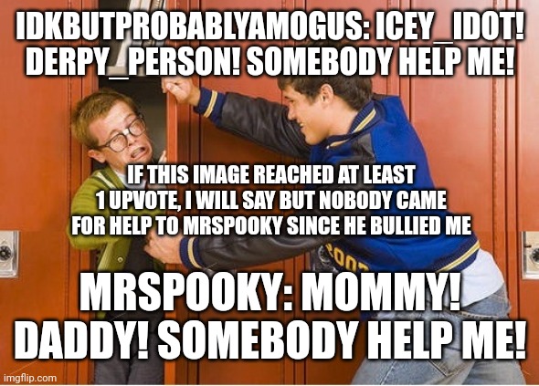 MrSpooky is a bully! Icey_idot! Derpy_person! Help me! | IDKBUTPROBABLYAMOGUS: ICEY_IDOT! DERPY_PERSON! SOMEBODY HELP ME! IF THIS IMAGE REACHED AT LEAST 1 UPVOTE, I WILL SAY BUT NOBODY CAME FOR HELP TO MRSPOOKY SINCE HE BULLIED ME; MRSPOOKY: MOMMY! DADDY! SOMEBODY HELP ME! | image tagged in bully shoving nerd into locker | made w/ Imgflip meme maker