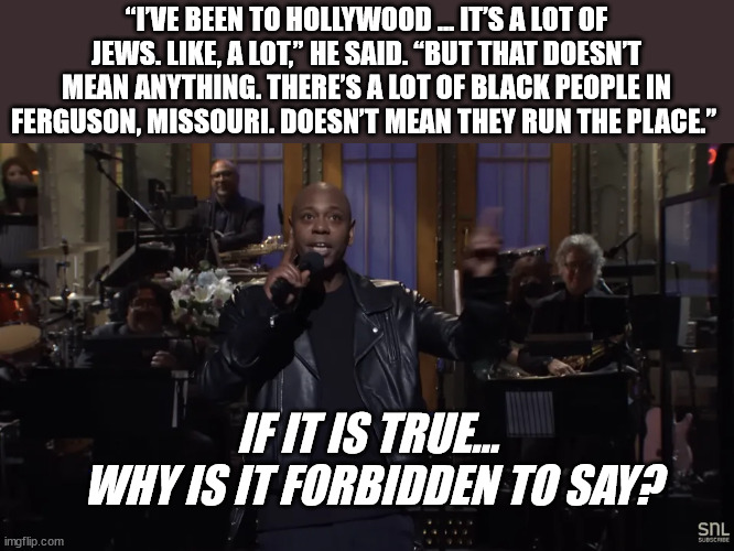 Censorship Comes in Many Forms | “I’VE BEEN TO HOLLYWOOD … IT’S A LOT OF JEWS. LIKE, A LOT,” HE SAID. “BUT THAT DOESN’T MEAN ANYTHING. THERE’S A LOT OF BLACK PEOPLE IN FERGUSON, MISSOURI. DOESN’T MEAN THEY RUN THE PLACE.”; IF IT IS TRUE...
 WHY IS IT FORBIDDEN TO SAY? | image tagged in dave chapelle,truth | made w/ Imgflip meme maker