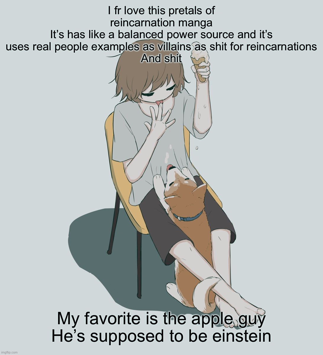 Jesse what the hell are you talking about | I fr love this pretals of reincarnation manga
It’s has like a balanced power source and it’s uses real people examples as villains as shit for reincarnations
And shit; My favorite is the apple guy
He’s supposed to be einstein | image tagged in avogado6 | made w/ Imgflip meme maker