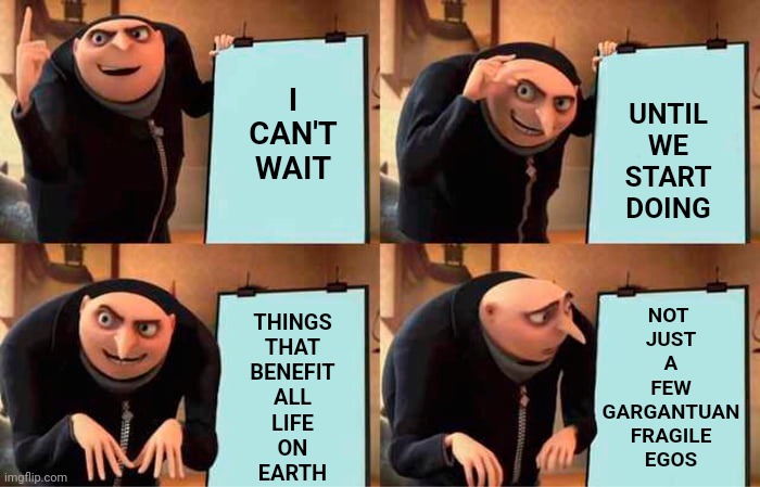 The Needs Of The Many Out Weigh The Needs Of The Few | I CAN'T WAIT; UNTIL WE START DOING; NOT 
JUST
A
FEW
GARGANTUAN
FRAGILE
EGOS; THINGS
THAT
BENEFIT
ALL
LIFE
ON
EARTH | image tagged in memes,gru's plan,greed,selfishness,oh the humanity,special kind of stupid | made w/ Imgflip meme maker