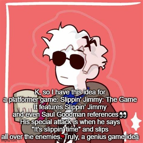 I mugged you | K, so I have this idea for a platformer game: Slippin' Jimmy: The Game
It features Slippin' Jimmy and even Saul Goodman references👀
His special attack is when he says "It's slippin' time" and slips all over the enemies. Truly, a genius game idea | image tagged in i mugged you | made w/ Imgflip meme maker