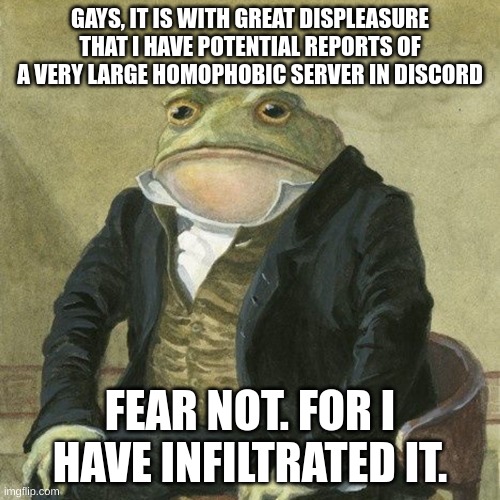 ill try my best to halt their advance | GAYS, IT IS WITH GREAT DISPLEASURE THAT I HAVE POTENTIAL REPORTS OF A VERY LARGE HOMOPHOBIC SERVER IN DISCORD; FEAR NOT. FOR I HAVE INFILTRATED IT. | image tagged in gentlemen it is with great pleasure to inform you that,homophobic,discord | made w/ Imgflip meme maker